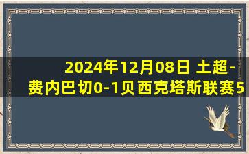 2024年12月08日 土超-费内巴切0-1贝西克塔斯联赛5连胜终结 张伯伦制胜热德松染红